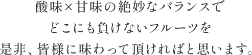 酸味×甘味の絶妙なバランスで どこにも負けないフルーツを 是非、皆様に味わって頂ければと思います。